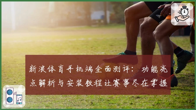 新浪体育手机端全面测评:功能亮点解析与安装教程让赛事尽在掌握