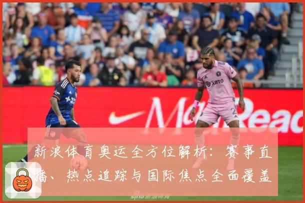 新浪体育奥运全方位解析：赛事直播、热点追踪与国际焦点全面覆盖