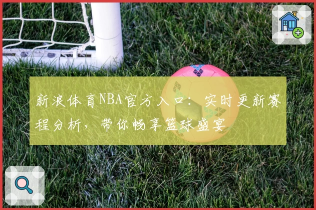 新浪体育NBA官方入口：实时更新赛程分析，带你畅享篮球盛宴