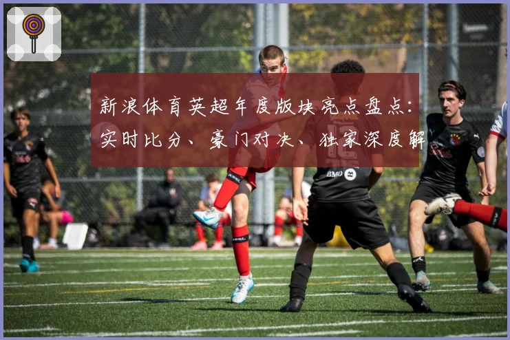 新浪体育英超年度版块亮点盘点:实时比分、豪门对决、独家深度解析,一网打尽