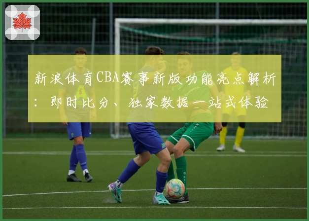 新浪体育CBA赛事新版功能亮点解析：即时比分、独家数据一站式体验