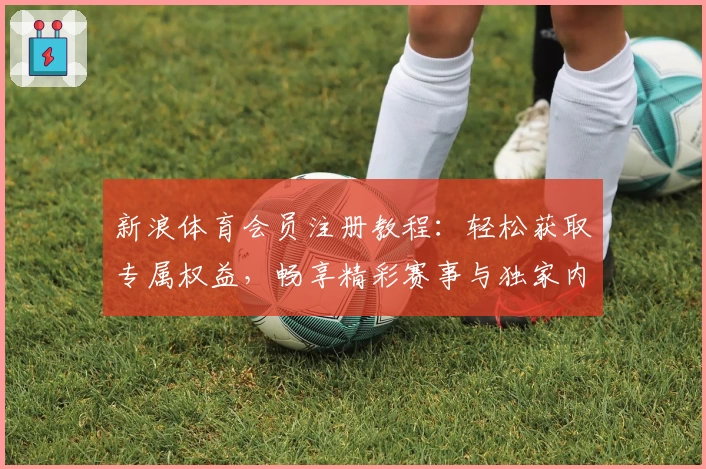 新浪体育会员注册教程：轻松获取专属权益，畅享精彩赛事与独家内容