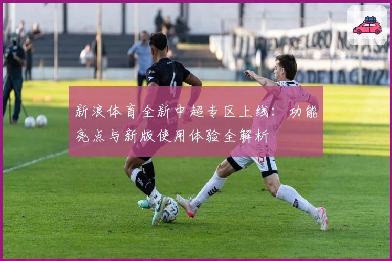 新浪体育全新中超专区上线：功能亮点与新版使用体验全解析