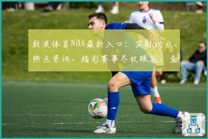 新浪体育NBA最新入口：实时比分、热点资讯、精彩赛事尽收眼底，全新互动等你体验