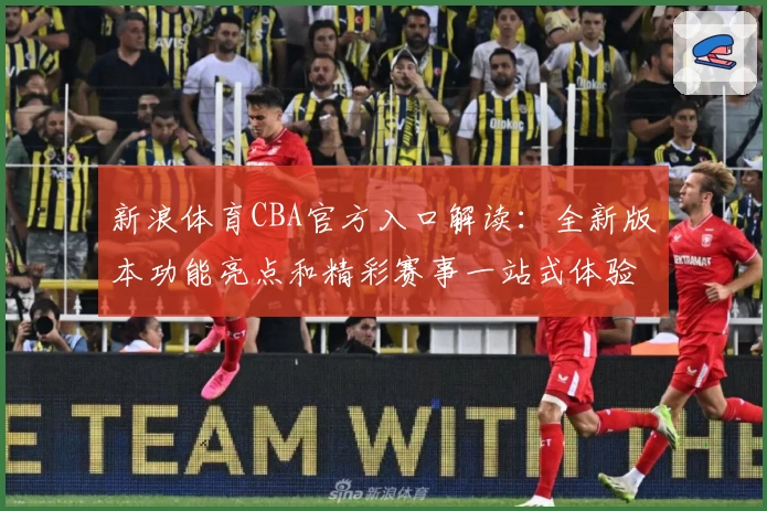 新浪体育CBA官方入口解读：全新版本功能亮点和精彩赛事一站式体验