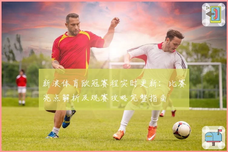 新浪体育欧冠赛程实时更新:比赛亮点解析及观赛攻略完整指南