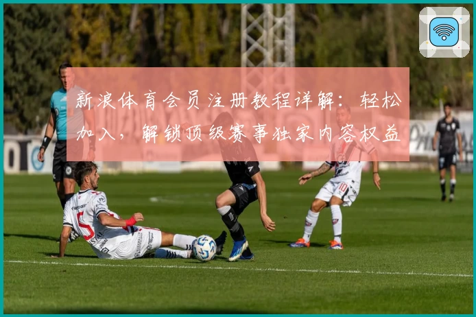 新浪体育会员注册教程详解：轻松加入，解锁顶级赛事独家内容权益