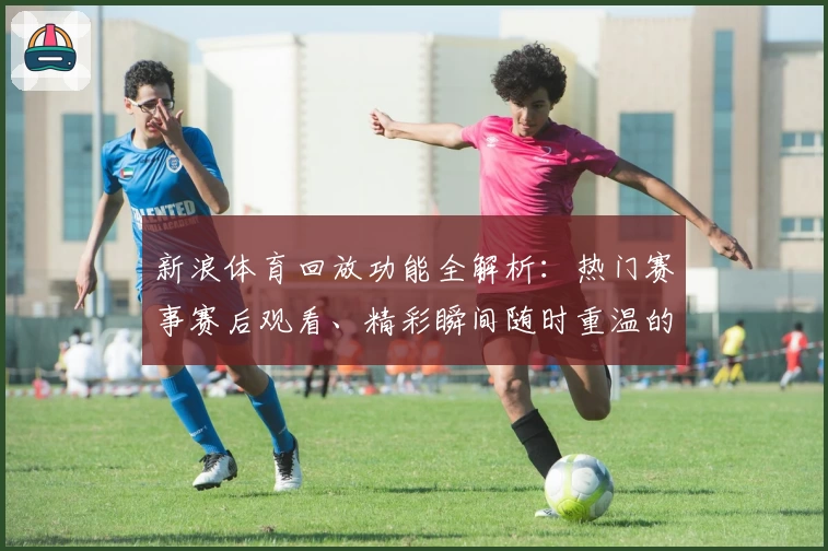 新浪体育回放功能全解析：热门赛事赛后观看、精彩瞬间随时重温的新体验