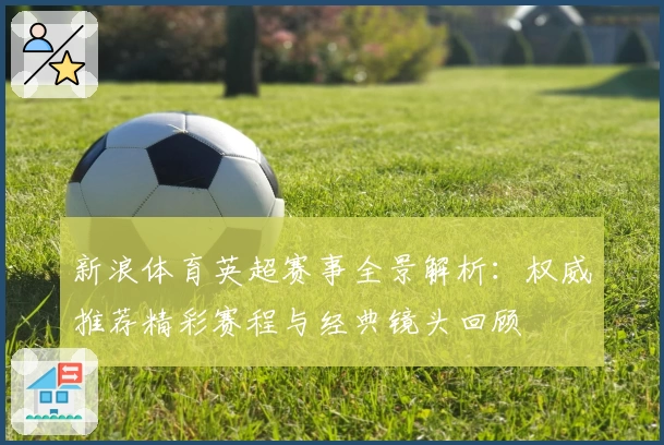 新浪体育英超赛事全景解析：权威推荐精彩赛程与经典镜头回顾