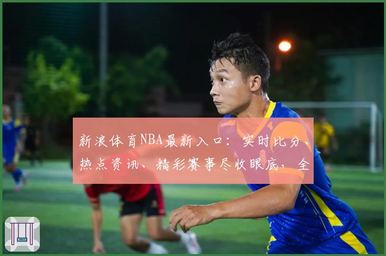 新浪体育NBA最新入口：实时比分、热点资讯、精彩赛事尽收眼底，全新互动等你体验