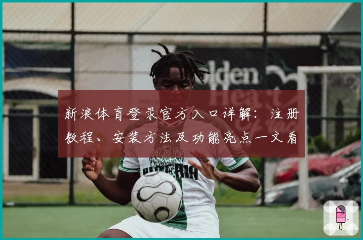 新浪体育登录官方入口详解：注册教程、安装方法及功能亮点一文看懂