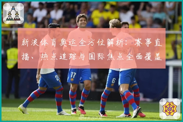 新浪体育奥运全方位解析：赛事直播、热点追踪与国际焦点全面覆盖
