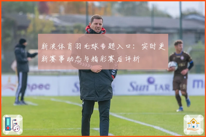 新浪体育羽毛球专题入口：实时更新赛事动态与精彩赛后评析
