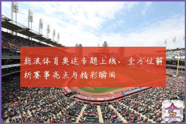 新浪体育奥运专题上线，全方位解析赛事亮点与精彩瞬间