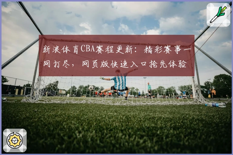 新浪体育CBA赛程更新:精彩赛事一网打尽,网页版快速入口抢先体验