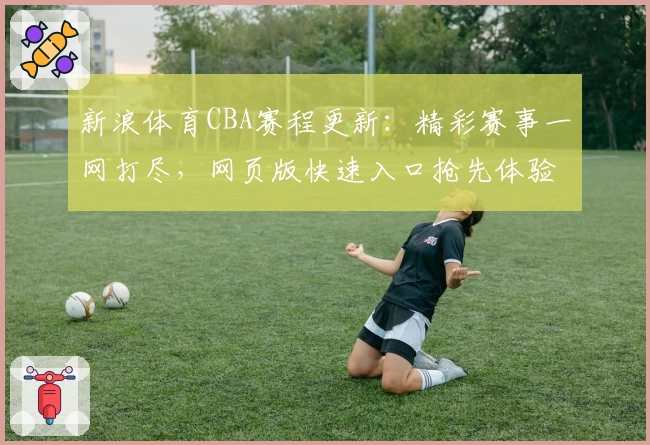 新浪体育CBA赛程更新：精彩赛事一网打尽，网页版快速入口抢先体验