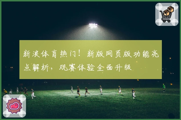 新浪体育热门！新版网页版功能亮点解析，观赛体验全面升级