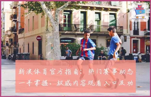 新浪体育官方指南：热门赛事动态一手掌握，权威内容观看入口及功能亮点解析