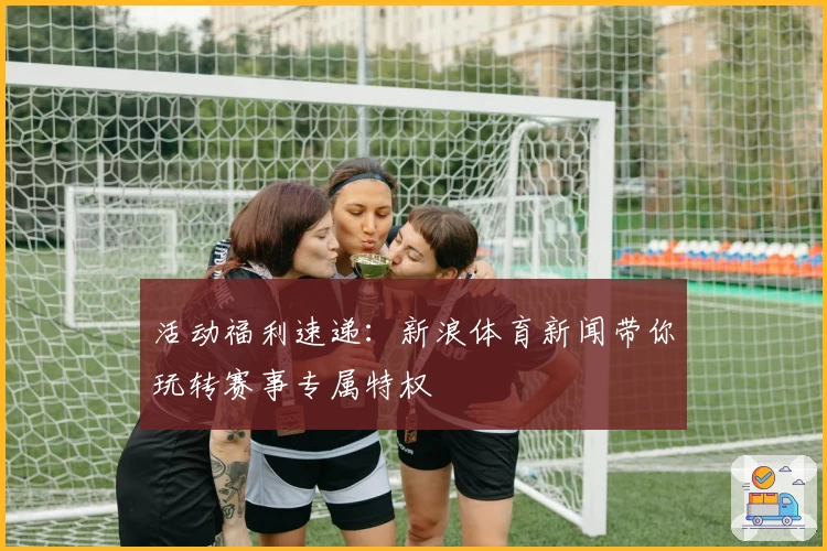 活动福利速递：新浪体育新闻带你玩转赛事专属特权