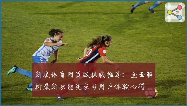 新浪体育网页版权威推荐：全面解析最新功能亮点与用户体验心得